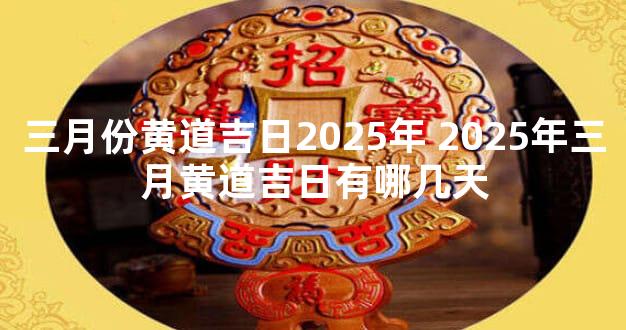 三月份黄道吉日2025年 2025年三月黄道吉日有哪几天